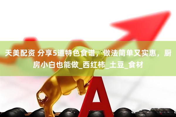 天美配资 分享5道特色食谱，做法简单又实惠，厨房小白也能做_西红柿_土豆_食材