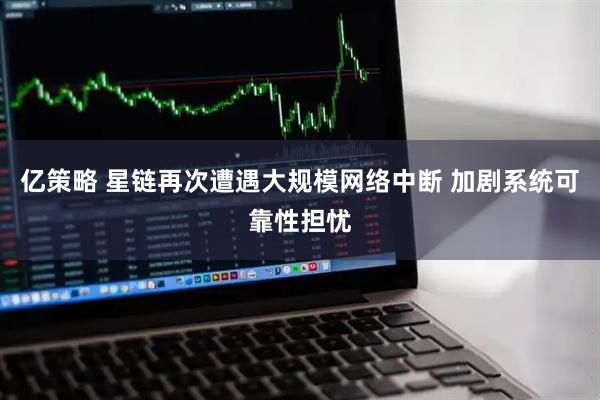 亿策略 星链再次遭遇大规模网络中断 加剧系统可靠性担忧