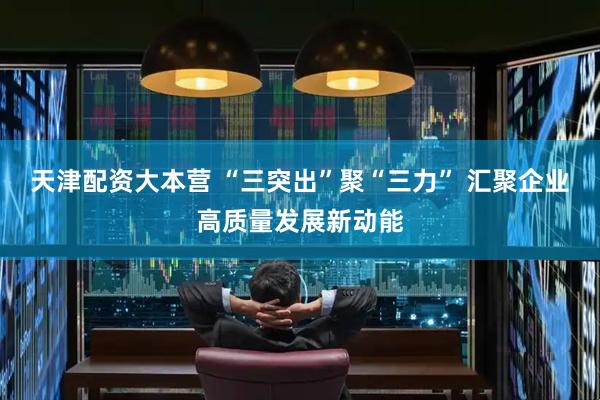 天津配资大本营 “三突出”聚“三力” 汇聚企业高质量发展新动能