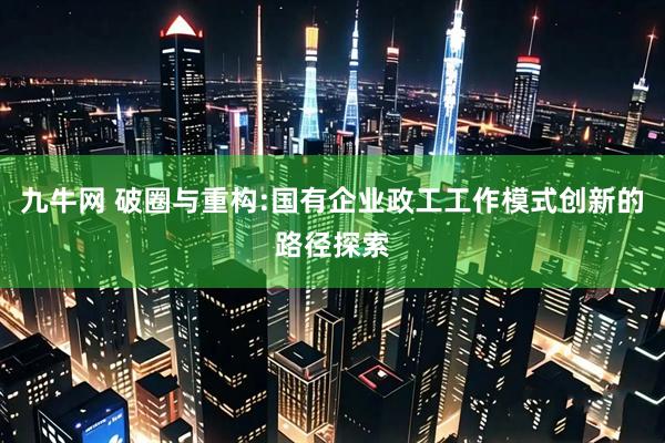 九牛网 破圈与重构:国有企业政工工作模式创新的路径探索