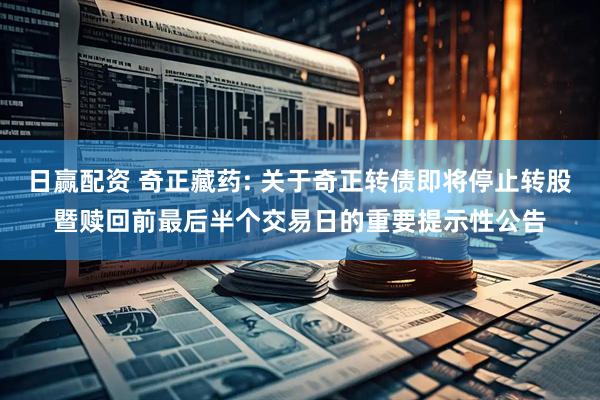 日赢配资 奇正藏药: 关于奇正转债即将停止转股暨赎回前最后半个交易日的重要提示性公告